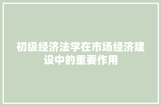 初级经济法学在市场经济建设中的重要作用 初级经济法学在市场经济建设中的重要作用