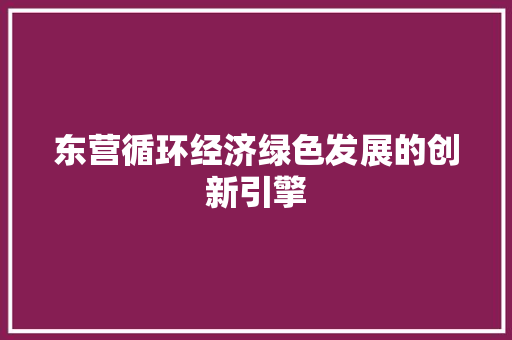 东营循环经济绿色发展的创新引擎 东营循环经济绿色发展的创新引擎