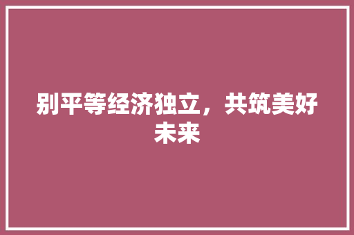 别平等经济独立,共筑美好未来 别平等经济独立,共筑美好未来