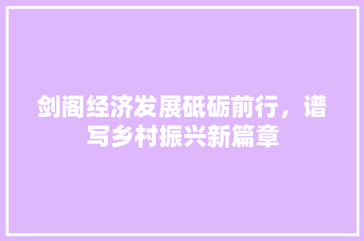 剑阁经济发展砥砺前行,谱写乡村振兴新篇章 剑阁经济发展砥砺前行,谱写乡村振兴新篇章