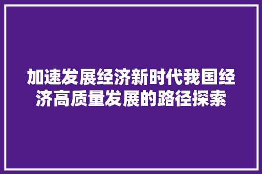 加速发展经济新时代我国经济高质量发展的路径探索 加速发展经济新时代我国经济高质量发展的路径探索