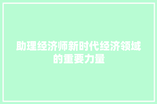 助理经济师新时代经济领域的重要力量 助理经济师新时代经济领域的重要力量
