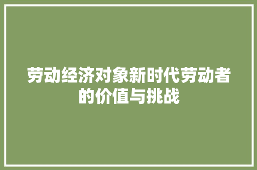 劳动经济对象新时代劳动者的价值与挑战