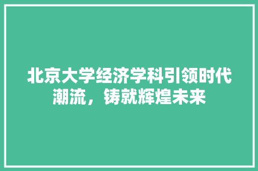 北京大学经济学科引领时代潮流,铸就辉煌未来 北京大学经济学科引领时代潮流,铸就辉煌未来