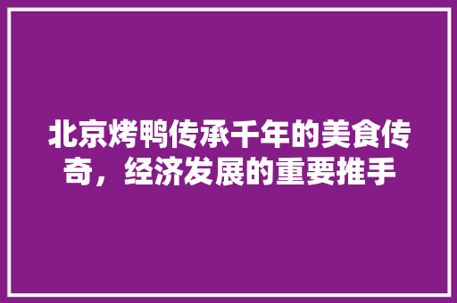 北京烤鸭传承千年的美食传奇,经济发展的重要推手 北京烤鸭传承千年的美食传奇,经济发展的重要推手