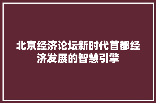 北京经济论坛新时代首都经济发展的智慧引擎 北京经济论坛新时代首都经济发展的智慧引擎