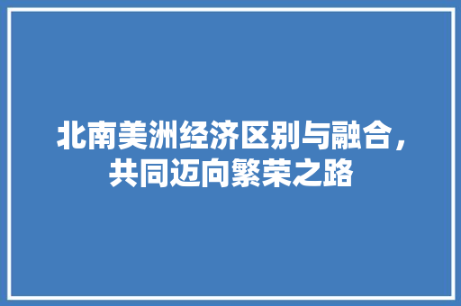 北南美洲经济区别与融合,共同迈向繁荣之路 北南美洲经济区别与融合,共同迈向繁荣之路