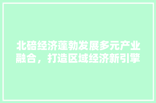 北碚经济蓬勃发展多元产业融合,打造区域经济新引擎 北碚经济蓬勃发展多元产业融合,打造区域经济新引擎