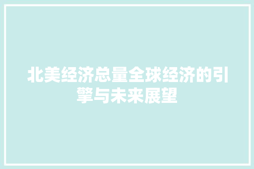 北美经济总量全球经济的引擎与未来展望 北美经济总量全球经济的引擎与未来展望