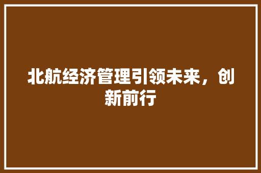北航经济管理引领未来,创新前行 北航经济管理引领未来,创新前行