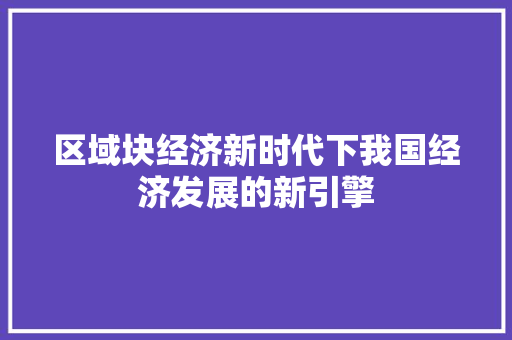 区域块经济新时代下我国经济发展的新引擎 区域块经济新时代下我国经济发展的新引擎