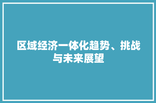 区域经济一体化趋势、挑战与未来展望 区域经济一体化趋势、挑战与未来展望