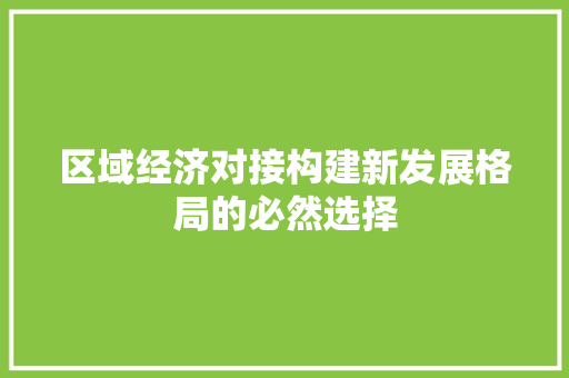 区域经济对接构建新发展格局的必然选择 区域经济对接构建新发展格局的必然选择