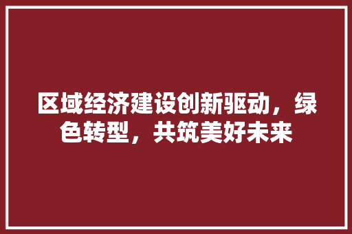 区域经济建设创新驱动,绿色转型,共筑美好未来 区域经济建设创新驱动,绿色转型,共筑美好未来