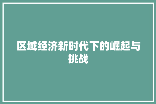 区域经济新时代下的崛起与挑战 区域经济新时代下的崛起与挑战