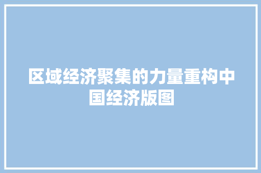 区域经济聚集的力量重构中国经济版图 区域经济聚集的力量重构中国经济版图