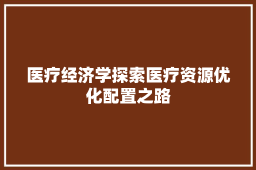 医疗经济学探索医疗资源优化配置之路 医疗经济学探索医疗资源优化配置之路