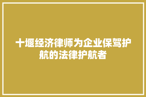 十堰经济律师为企业保驾护航的法律护航者 十堰经济律师为企业保驾护航的法律护航者