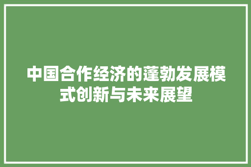 中国合作经济的蓬勃发展模式创新与未来展望 中国合作经济的蓬勃发展模式创新与未来展望