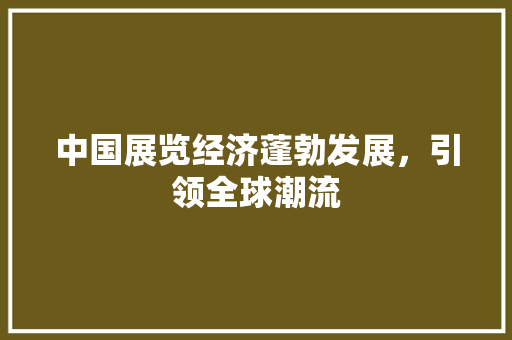 中国展览经济蓬勃发展,引领全球潮流 中国展览经济蓬勃发展,引领全球潮流
