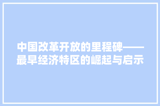 中国改革开放的里程碑——最早经济特区的崛起与启示 中国改革开放的里程碑——最早经济特区的崛起与启示