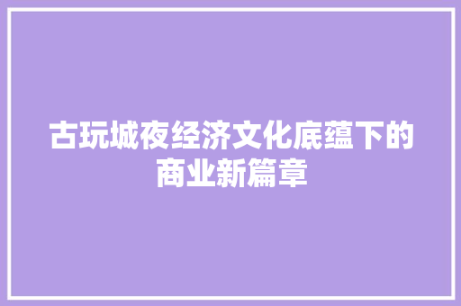 古玩城夜经济文化底蕴下的商业新篇章 古玩城夜经济文化底蕴下的商业新篇章