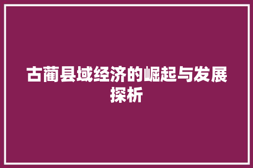 古蔺县域经济的崛起与发展探析 古蔺县域经济的崛起与发展探析
