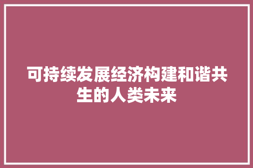 可持续发展经济构建和谐共生的人类未来 可持续发展经济构建和谐共生的人类未来