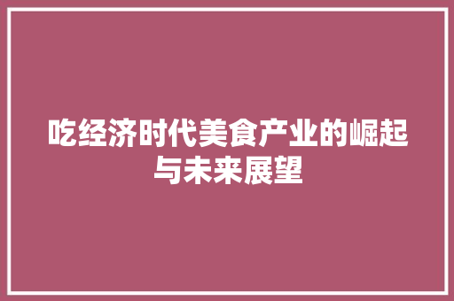 吃经济时代美食产业的崛起与未来展望 吃经济时代美食产业的崛起与未来展望