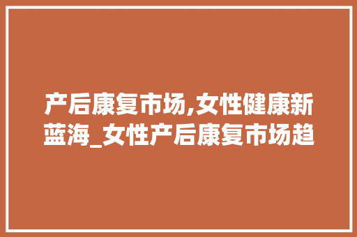产后康复市场,女性健康新蓝海_女性产后康复市场趋势图