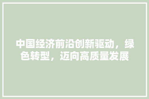 中国经济前沿创新驱动，绿色转型，迈向高质量发展