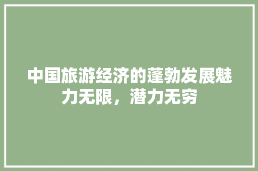 中国旅游经济的蓬勃发展魅力无限,潜力无穷 中国旅游经济的蓬勃发展魅力无限,潜力无穷
