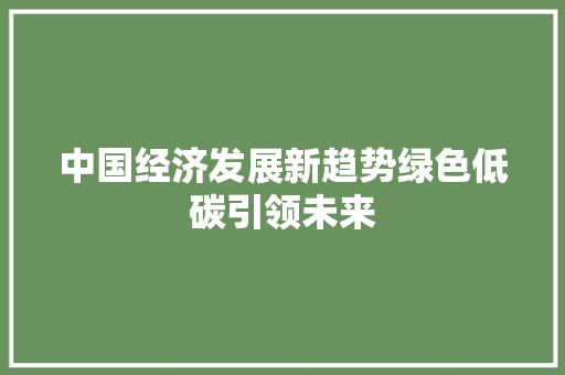 中国经济发展新趋势绿色低碳引领未来 中国经济发展新趋势绿色低碳引领未来