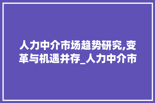 人力中介市场趋势研究,变革与机遇并存_人力中介市场趋势研究 人力中介市场趋势研究,变革与机遇并存_人力中介市场趋势研究