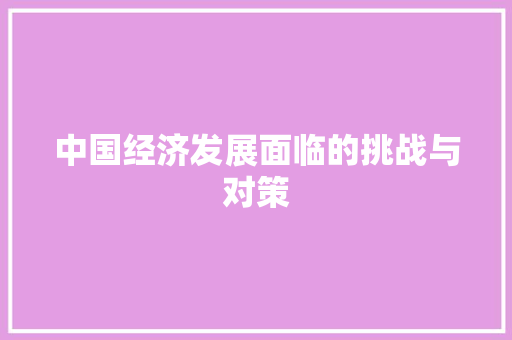 中国经济发展面临的挑战与对策 中国经济发展面临的挑战与对策