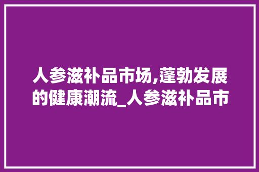 人参滋补品市场,蓬勃发展的健康潮流_人参滋补品市场趋势 人参滋补品市场,蓬勃发展的健康潮流_人参滋补品市场趋势