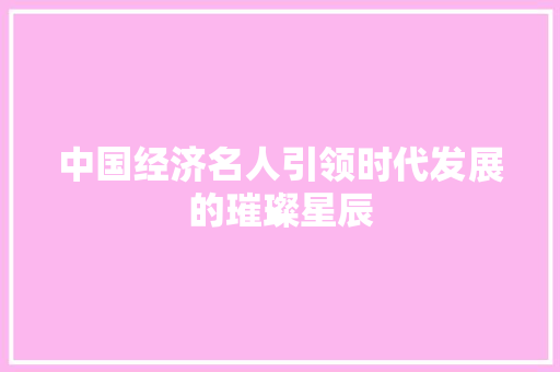 中国经济名人引领时代发展的璀璨星辰 中国经济名人引领时代发展的璀璨星辰