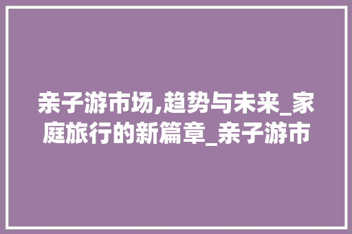 亲子游市场,趋势与未来_家庭旅行的新篇章_亲子游市场趋势 亲子游市场,趋势与未来_家庭旅行的新篇章_亲子游市场趋势