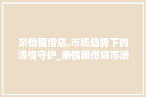 亲情租借店,市场趋势下的温情守护_亲情租借店市场趋势 亲情租借店,市场趋势下的温情守护_亲情租借店市场趋势