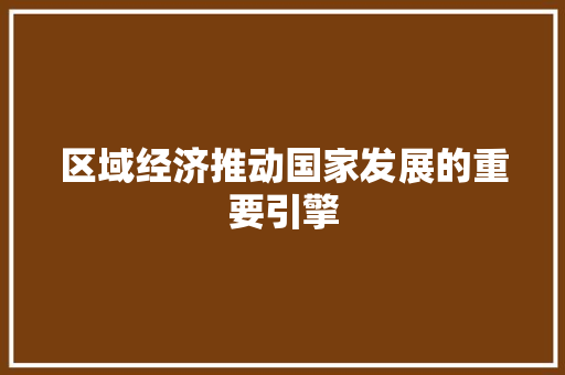 区域经济推动国家发展的重要引擎 区域经济推动国家发展的重要引擎