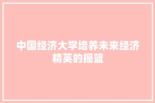 中国经济大学培养未来经济精英的摇篮 中国经济大学培养未来经济精英的摇篮