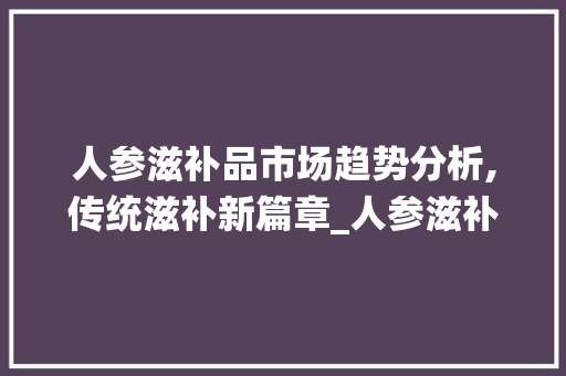 人参滋补品市场趋势分析,传统滋补新篇章_人参滋补品市场趋势研究 人参滋补品市场趋势分析,传统滋补新篇章_人参滋补品市场趋势研究