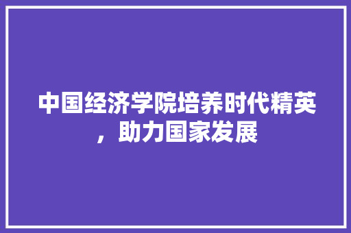 中国经济学院培养时代精英,助力国家发展 中国经济学院培养时代精英,助力国家发展