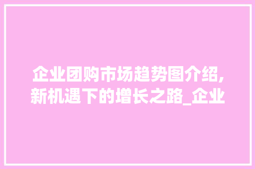 企业团购市场趋势图介绍,新机遇下的增长之路_企业团购市场趋势图 企业团购市场趋势图介绍,新机遇下的增长之路_企业团购市场趋势图