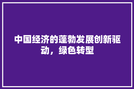 中国经济的蓬勃发展创新驱动,绿色转型 中国经济的蓬勃发展创新驱动,绿色转型