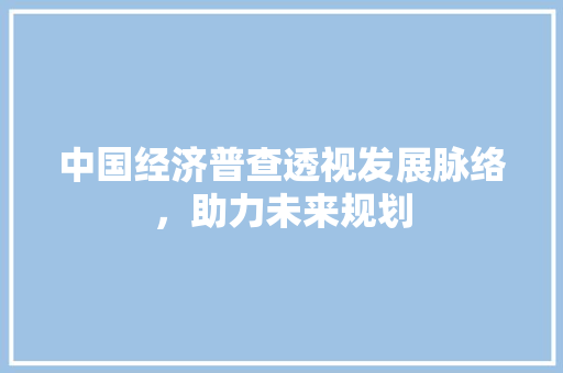中国经济普查透视发展脉络,助力未来规划 中国经济普查透视发展脉络,助力未来规划