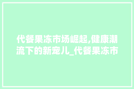 代餐果冻市场崛起,健康潮流下的新宠儿_代餐果冻市场趋势图 代餐果冻市场崛起,健康潮流下的新宠儿_代餐果冻市场趋势图