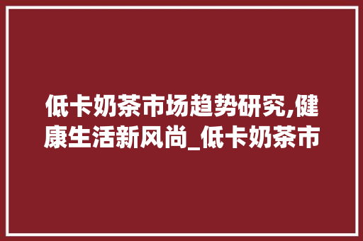 低卡奶茶市场趋势研究,健康生活新风尚_低卡奶茶市场趋势研究 低卡奶茶市场趋势研究,健康生活新风尚_低卡奶茶市场趋势研究