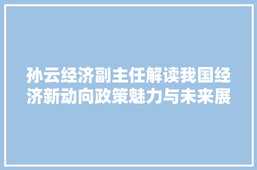 孙云经济副主任解读我国经济新动向政策魅力与未来展望 孙云经济副主任解读我国经济新动向政策魅力与未来展望