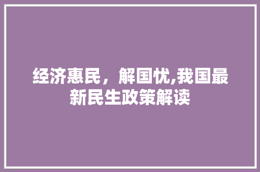 经济惠民,解国忧,我国最新民生政策解读 经济惠民,解国忧,我国最新民生政策解读
